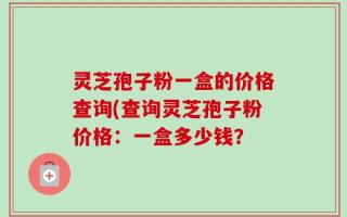灵芝孢子粉一盒的价格查询(查询灵芝孢子粉价格：一盒多少钱？