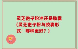 灵芝孢子粉冲还是胶囊(灵芝孢子粉与胶囊形式：哪种更好？)