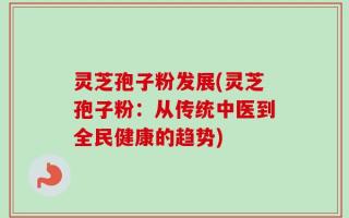 灵芝孢子粉发展(灵芝孢子粉：从传统中医到全民健康的趋势)