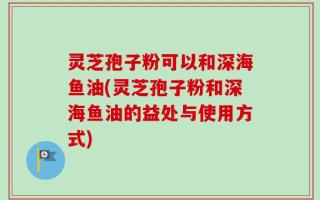灵芝孢子粉可以和深海鱼油(灵芝孢子粉和深海鱼油的益处与使用方式)