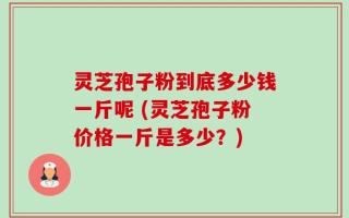灵芝孢子粉到底多少钱一斤呢 (灵芝孢子粉价格一斤是多少？)