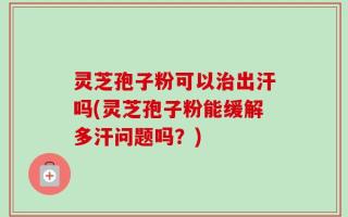 灵芝孢子粉可以治出汗吗(灵芝孢子粉能缓解多汗问题吗？)