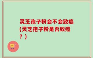 灵芝孢子粉会不会致癌(灵芝孢子粉是否致癌？)