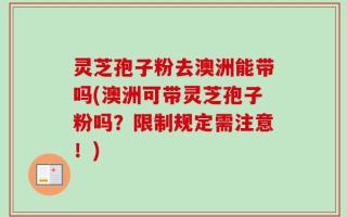 灵芝孢子粉去澳洲能带吗(澳洲可带灵芝孢子粉吗？限制规定需注意！)