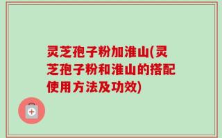 灵芝孢子粉加淮山(灵芝孢子粉和淮山的搭配使用方法及功效)