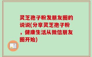 灵芝孢子粉发朋友圈的说说(分享灵芝孢子粉，健康生活从微信朋友圈开始)