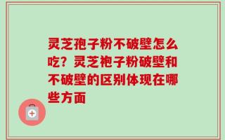 灵芝孢子粉不破壁怎么吃？灵芝袍子粉破壁和不破壁的区别体现在哪些方面