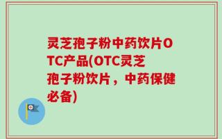 灵芝孢子粉中药饮片OTC产品(OTC灵芝孢子粉饮片，中药保健必备)