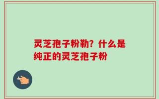 灵芝孢子粉勒？什么是纯正的灵芝孢子粉