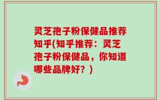 灵芝孢子粉保健品推荐知乎(知乎推荐：灵芝孢子粉保健品，你知道哪些品牌好？)