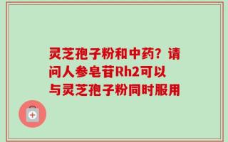 灵芝孢子粉和中药？请问人参皂苷Rh2可以与灵芝孢子粉同时服用