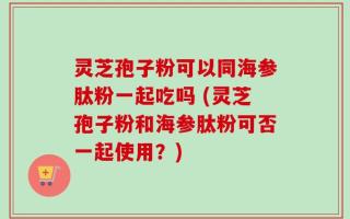 灵芝孢子粉可以同海参肽粉一起吃吗 (灵芝孢子粉和海参肽粉可否一起使用？)