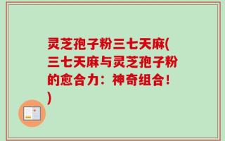 灵芝孢子粉三七天麻(三七天麻与灵芝孢子粉的愈合力：神奇组合！)