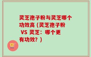 灵芝孢子粉与灵芝哪个功效高 (灵芝孢子粉 VS 灵芝：哪个更有功效？)