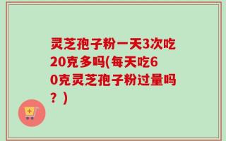 灵芝孢子粉一天3次吃20克多吗(每天吃60克灵芝孢子粉过量吗？)