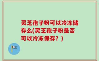 灵芝孢子粉可以冷冻储存么(灵芝孢子粉是否可以冷冻保存？)