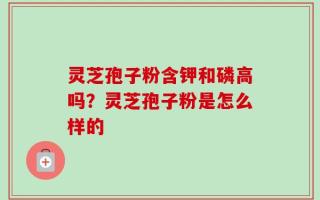 灵芝孢子粉含钾和磷高吗？灵芝孢子粉是怎么样的