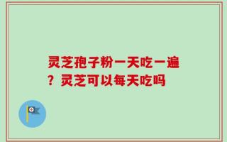 灵芝孢子粉一天吃一遍？灵芝可以每天吃吗