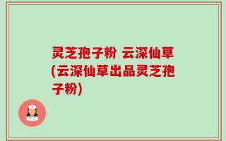 灵芝孢子粉 云深仙草(云深仙草出品灵芝孢子粉)