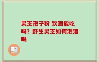 灵芝孢子粉 饮酒能吃吗？野生灵芝如何泡酒喝
