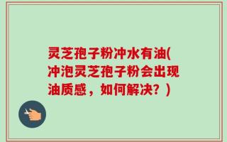 灵芝孢子粉冲水有油(冲泡灵芝孢子粉会出现油质感，如何解决？)