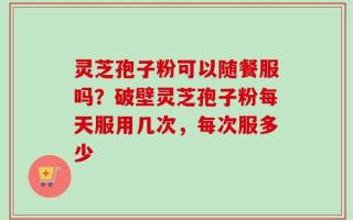 灵芝孢子粉可以随餐服吗？破壁灵芝孢子粉每天服用几次，每次服多少