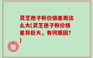 灵芝孢子粉价格差距这么大(灵芝孢子粉价格差异巨大，有何原因？)