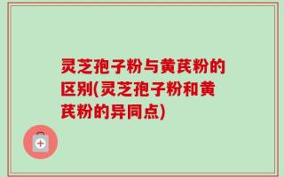 灵芝孢子粉与黄芪粉的区别(灵芝孢子粉和黄芪粉的异同点)