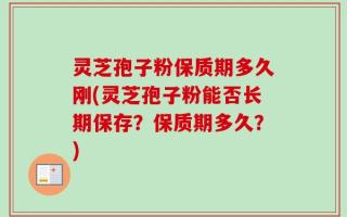 灵芝孢子粉保质期多久刚(灵芝孢子粉能否长期保存？保质期多久？)