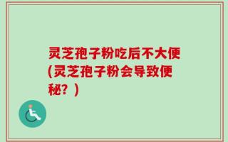 灵芝孢子粉吃后不大便(灵芝孢子粉会导致便秘？)