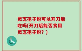 灵芝孢子粉可以开刀后吃吗(开刀后能否食用灵芝孢子粉？)