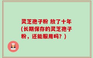 灵芝孢子粉 放了十年(长期保存的灵芝孢子粉，还能服用吗？)