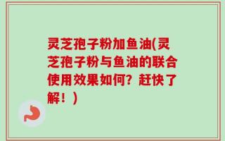 灵芝孢子粉加鱼油(灵芝孢子粉与鱼油的联合使用效果如何？赶快了解！)
