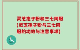 灵芝孢子粉和三七同服(灵芝孢子粉与三七同服的功效与注意事项)
