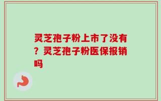 灵芝孢子粉上市了没有？灵芝孢子粉医保报销吗