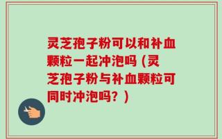 灵芝孢子粉可以和补血颗粒一起冲泡吗 (灵芝孢子粉与补血颗粒可同时冲泡吗？)