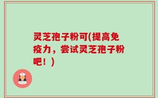 灵芝孢子粉可(提高免疫力，尝试灵芝孢子粉吧！)