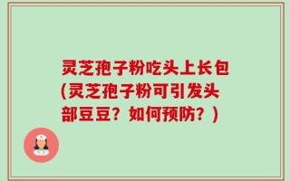 灵芝孢子粉吃头上长包(灵芝孢子粉可引发头部豆豆？如何预防？)