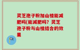 灵芝孢子粉加山楂能减肥吗(能减肥吗？灵芝孢子粉与山楂结合的效果
