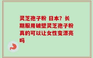 灵芝孢子粉 日本？长期服用破壁灵芝孢子粉真的可以让女性变漂亮吗
