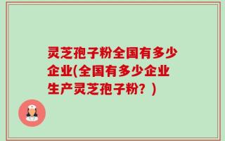 灵芝孢子粉全国有多少企业(全国有多少企业生产灵芝孢子粉？)