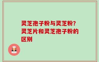 灵芝孢子粉与灵芝粉？灵芝片和灵芝孢子粉的区别