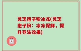 灵芝孢子粉冰冻(灵芝孢子粉：冰冻保鲜，提升养生效果)