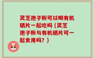 灵芝孢子粉可以喝有机硒片一起吃吗 (灵芝孢子粉与有机硒片可一起食用吗？)