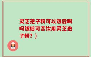 灵芝孢子粉可以饭后喝吗饭后可否饮用灵芝孢子粉？)