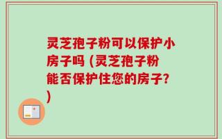 灵芝孢子粉可以保护小房子吗 (灵芝孢子粉能否保护住您的房子？)