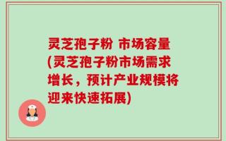 灵芝孢子粉 市场容量(灵芝孢子粉市场需求增长，预计产业规模将迎来快速拓展)