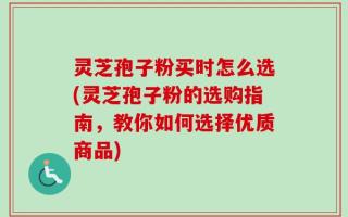 灵芝孢子粉买时怎么选(灵芝孢子粉的选购指南，教你如何选择优质商品)