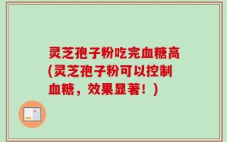 灵芝孢子粉吃完血糖高(灵芝孢子粉可以控制血糖，效果显著！)