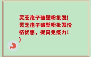 灵芝孢子破壁粉批发(灵芝孢子破壁粉批发价格优惠，提高免疫力！)